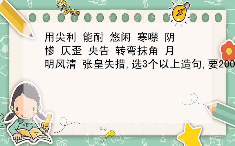 用尖利 能耐 悠闲 寒噤 阴惨 仄歪 央告 转弯抹角 月明风清 张皇失措,选3个以上造句,要200字以上,要两百字的哟亲,