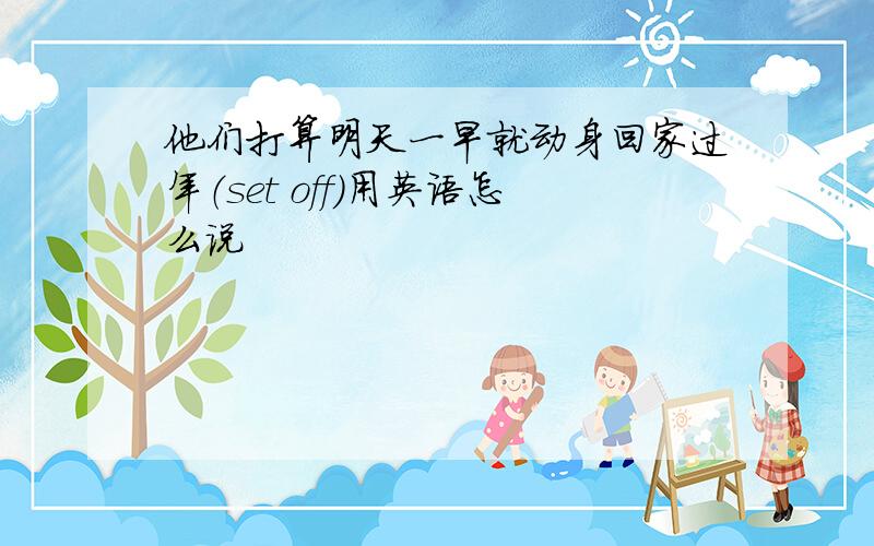 他们打算明天一早就动身回家过年（set off）用英语怎么说