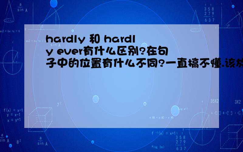 hardly 和 hardly ever有什么区别?在句子中的位置有什么不同?一直搞不懂.该放在句中还是句末啊!顺便说说它们的区别.（怎么区分什么时候频率.）多写几个例句吧.3Q 了