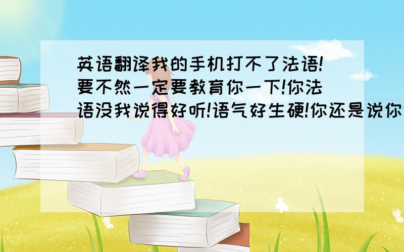 英语翻译我的手机打不了法语!要不然一定要教育你一下!你法语没我说得好听!语气好生硬!你还是说你们本国语言好听一点!舌头太肥不是好事情哦!今年没去成明年再去!反正花又不是只开一次