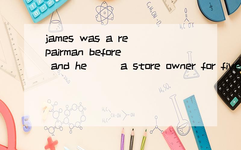 james was a repairman before and he ( )a store owner for five years since he set up his own fruit shop.A is B was C has been D had been