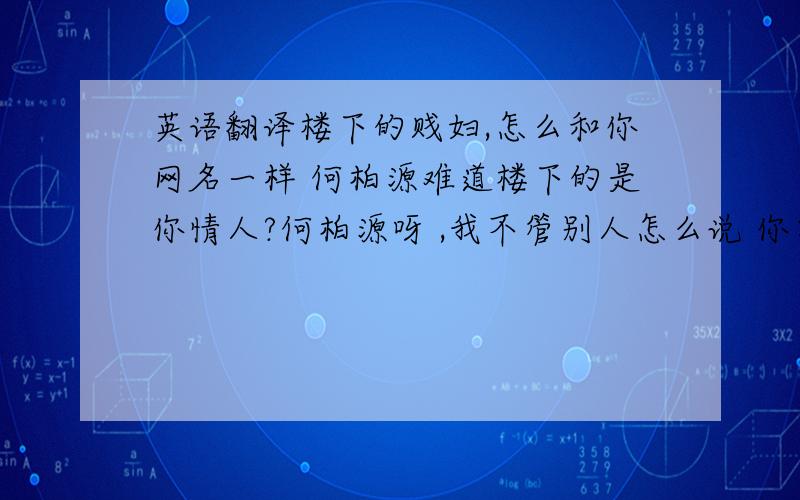 英语翻译楼下的贱妇,怎么和你网名一样 何柏源难道楼下的是你情人?何柏源呀 ,我不管别人怎么说 你要对我负责 对你的孩子负责.何柏源 给我记住了 你说过你爱我的!要照顾我一辈子的!