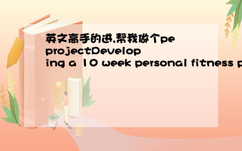 英文高手的进,帮我做个pe projectDeveloping a 10 week personal fitness program条件：you detailed plan should inciude the following:1.A personal fitness goal2.Two of the five health-related fitness areas that you want to improve should be i