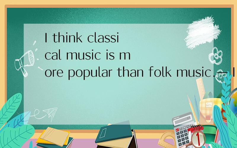 I think classical music is more popular than folk music.— I don't agA.as popular asB.so popular asC.less popular thanD.similar toI don't agree with you.Folk music is ________ classical music