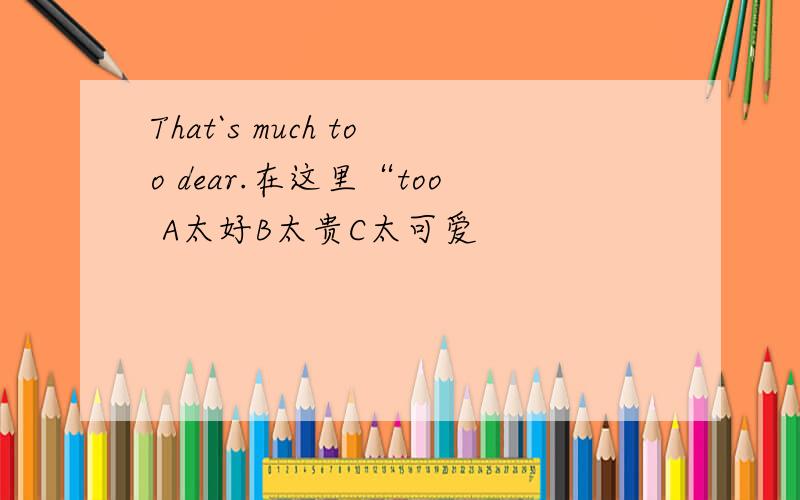 That`s much too dear.在这里“too A太好B太贵C太可爱