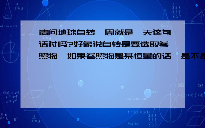 请问地球自转一周就是一天这句话对吗?好象说自转是要选取参照物,如果参照物是某恒星的话,是不是就不是一天.当说一天的时候是不是要标明是以太阳为参照物?请帮我看看我说的话,即是一