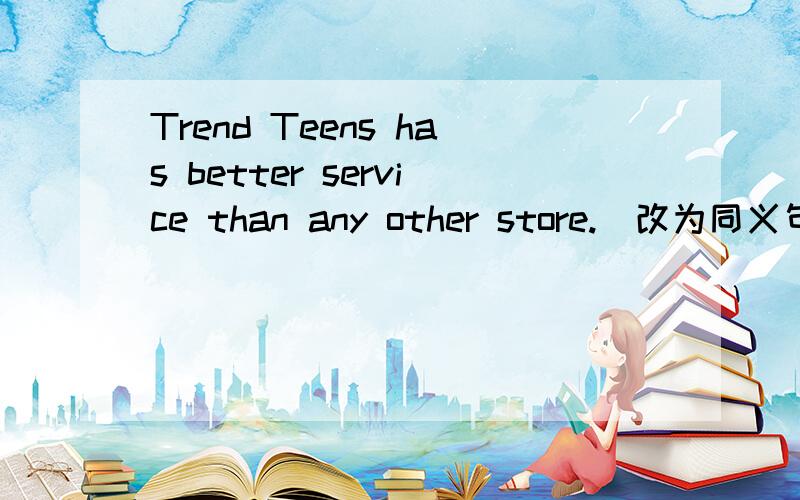 Trend Teens has better service than any other store.(改为同义句）Trendy Teens ____ ____ ＿＿＿　＿＿＿　of all .