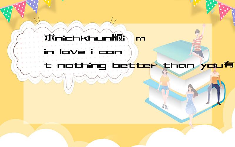 求nichkhun版i'm in love i can't nothing better than you有没有清晰版的 这个背景有杂音