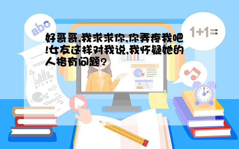 好哥哥,我求求你,你弄疼我吧!女友这样对我说,我怀疑她的人格有问题?