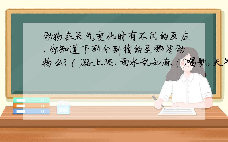 动物在天气变化时有不同的反应,你知道下列分别指的是哪些动物么?( )路上爬,雨水乱如麻.（ ）唱歌,天气晴和.（ ）过道,下雨之兆.（ ）收网,大雨必到.水缸出汗（ ）叫,瓢泼大雨就要到.（