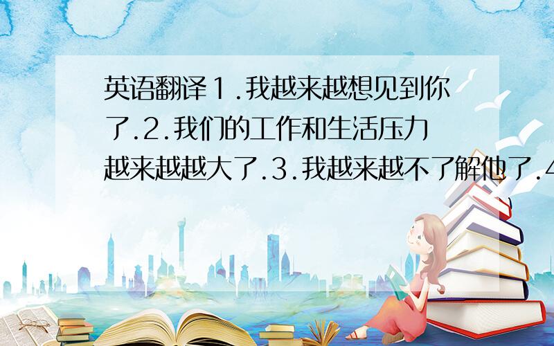 英语翻译１.我越来越想见到你了.2.我们的工作和生活压力越来越越大了.3.我越来越不了解他了.4.我越来越想去北京旅行我越来越想吃你做地饭菜了.