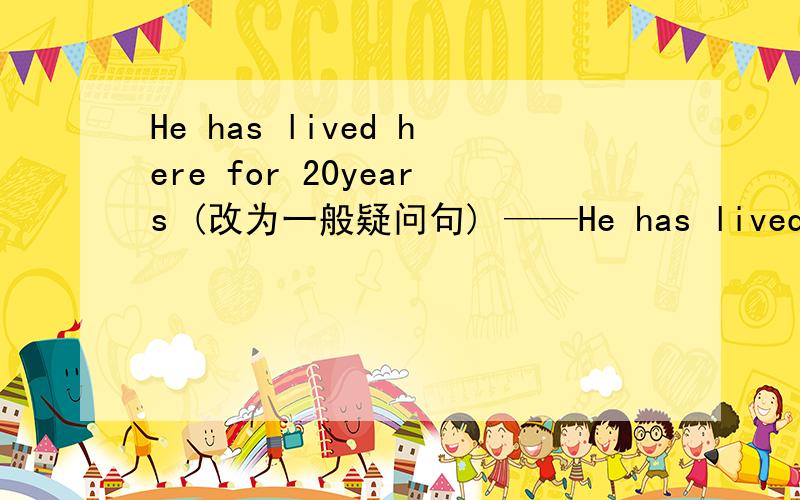 He has lived here for 20years (改为一般疑问句) ——He has lived here for 20years (改为一般疑问句) ——he——here for 20 years?I want to know how I can get to the bank.(改为同义句) I want to know——————to the bank.