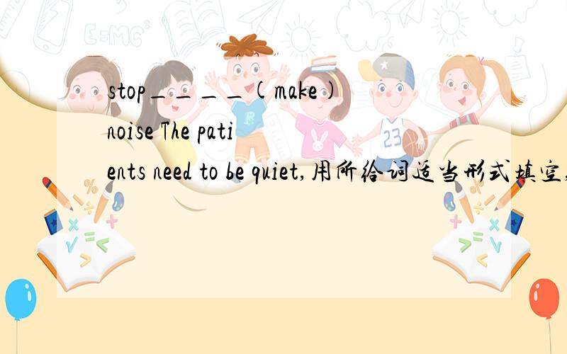 stop____(make)noise The patients need to be quiet,用所给词适当形式填空,还要说为什么那样选择.