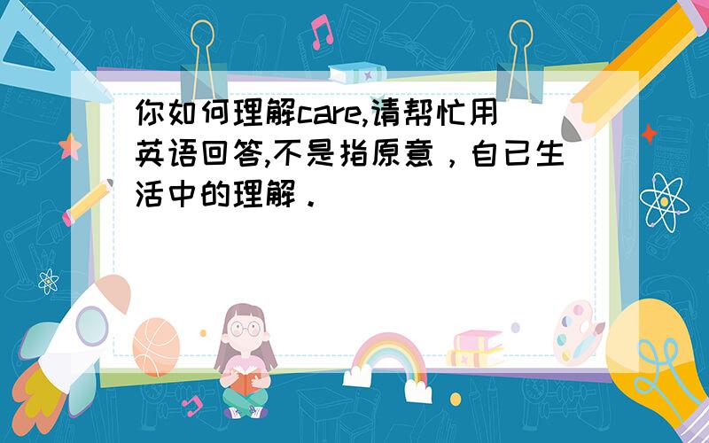 你如何理解care,请帮忙用英语回答,不是指原意，自已生活中的理解。