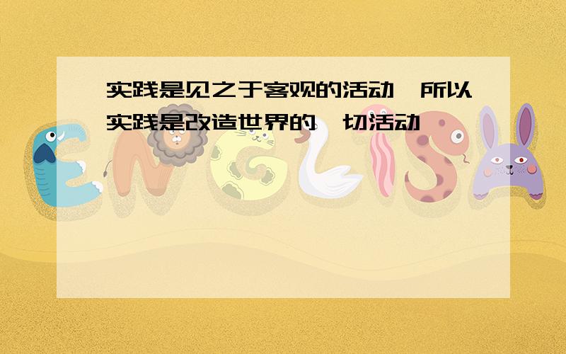 实践是见之于客观的活动,所以实践是改造世界的一切活动