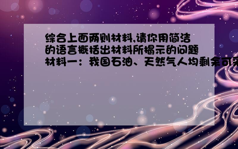 综合上面两则材料,请你用简洁的语言概括出材料所揭示的问题材料一：我国石油、天然气人均剩余可采储量只有世界平均水平的7.7%和7.1%；储量比较丰富的煤炭也只有世界平均水平的58.6%.加