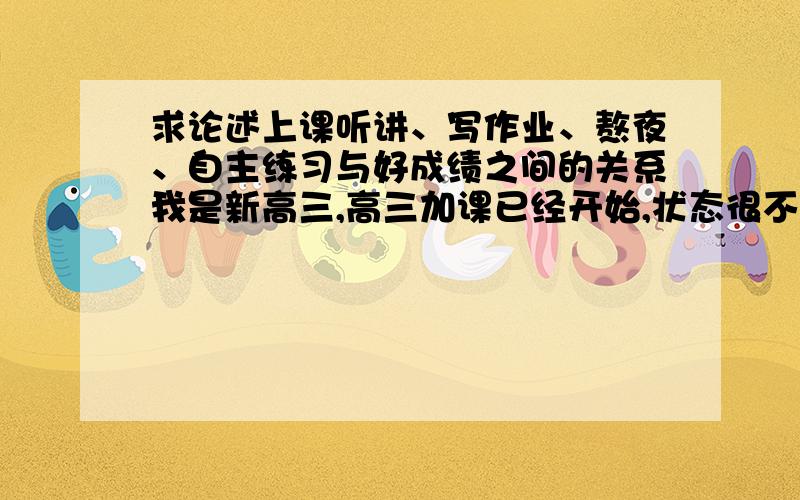 求论述上课听讲、写作业、熬夜、自主练习与好成绩之间的关系我是新高三,高三加课已经开始,状态很不好每天都被作业拖着,基本上写完就11点了,总是想能再复习点别的内容做点课外题,可是