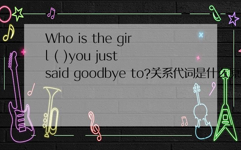 Who is the girl ( )you just said goodbye to?关系代词是什么原因?