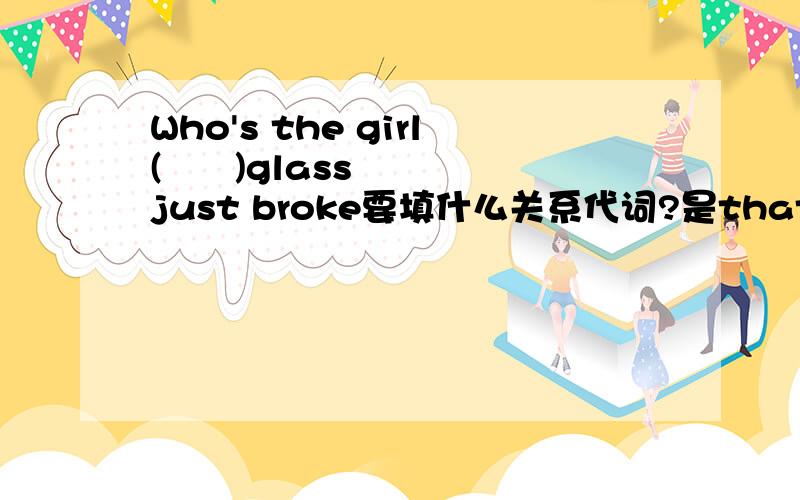 Who's the girl(      )glass just broke要填什么关系代词?是that还是whose?为什么??我们老师说是that......他说里面没有指明是谁的....?