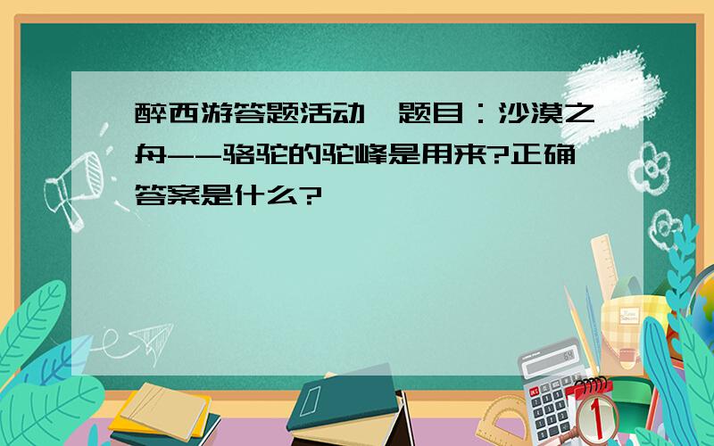 醉西游答题活动,题目：沙漠之舟--骆驼的驼峰是用来?正确答案是什么?