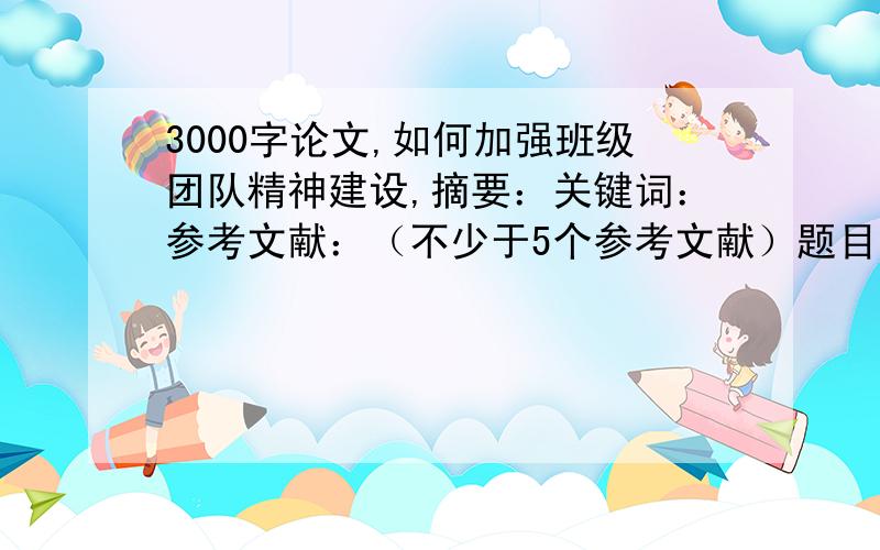 3000字论文,如何加强班级团队精神建设,摘要：关键词：参考文献：（不少于5个参考文献）题目用宋体四号字,其余用宋体小四号字题目、摘要和关键词加粗行距1.5倍论文题目：1、如何加强班