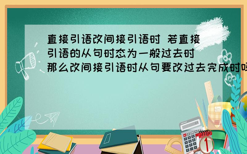 直接引语改间接引语时 若直接引语的从句时态为一般过去时 那么改间接引语时从句要改过去完成时吗