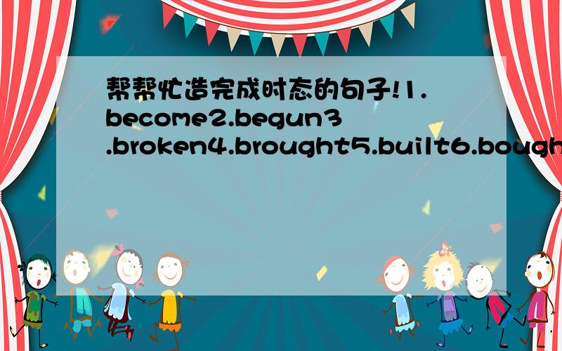 帮帮忙造完成时态的句子!1.become2.begun3.broken4.brought5.built6.bought7.caught8.come9.cose10.cut11.done12.drawn13.drunk14.driven15.eaten以上是完成时态的单词.就用那些单词造完成时态的句子（各一句）相信都不会