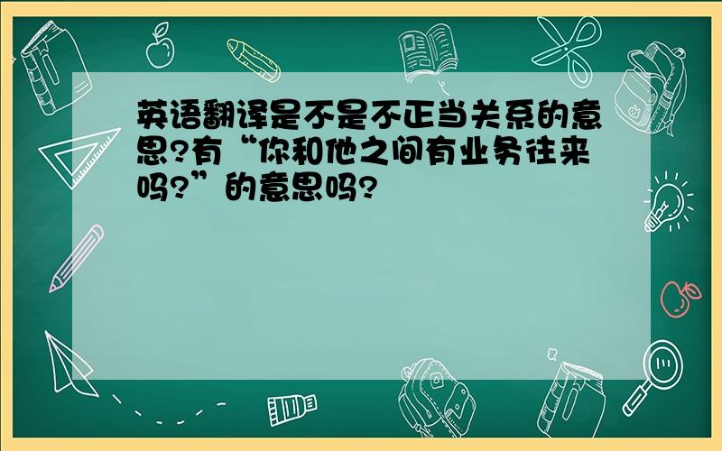 英语翻译是不是不正当关系的意思?有“你和他之间有业务往来吗?”的意思吗?