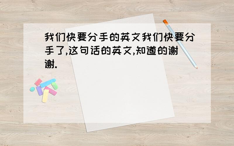 我们快要分手的英文我们快要分手了,这句话的英文,知道的谢谢.