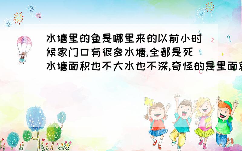 水塘里的鱼是哪里来的以前小时候家门口有很多水塘,全都是死水塘面积也不大水也不深,奇怪的是里面就有鱼和虾,肯定不是人工放养的,野地里的水坑谁会放养鱼和虾啊!请问有大师知道其中