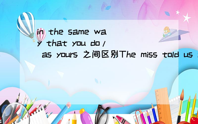 in the same way that you do/ as yours 之间区别The miss told us a sentence,'I treat my friends in the same way that you do.' A student asked her how to express it with 'as'.She said it was,'I treat my friends in the same way as yours.' So,are ther