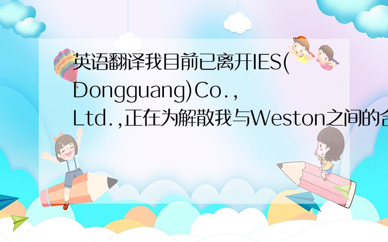 英语翻译我目前已离开IES(Dongguang)Co.,Ltd.,正在为解散我与Weston之间的合作而办理相关的手续,Weston 是个不错的老板,只是因为公司内部的矛盾日益复杂,致使我决定离开IES大家庭.离开的这段时间