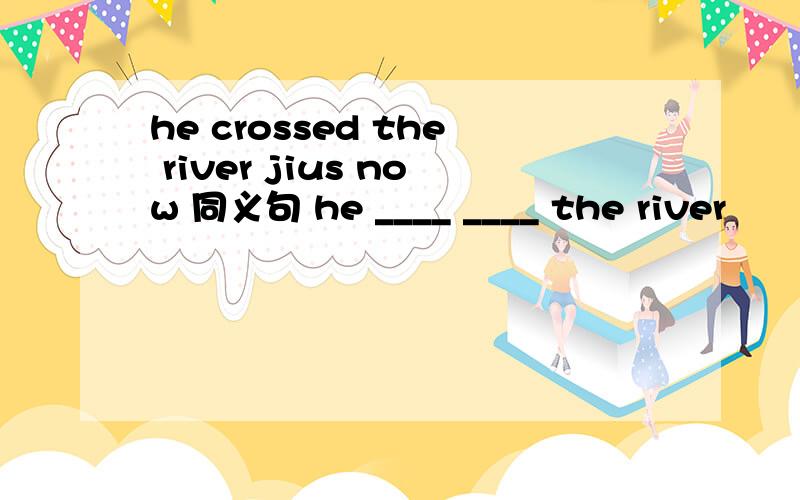 he crossed the river jius now 同义句 he ____ ____ the river