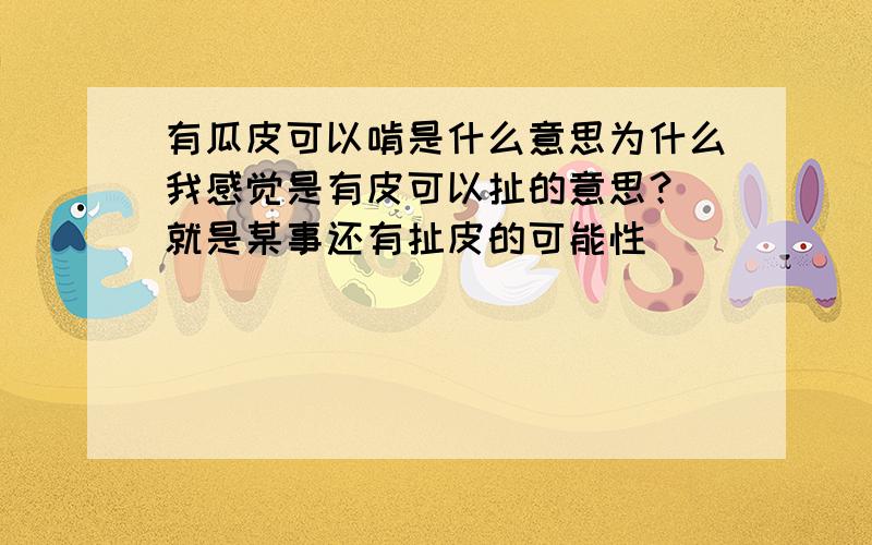 有瓜皮可以啃是什么意思为什么我感觉是有皮可以扯的意思？ 就是某事还有扯皮的可能性