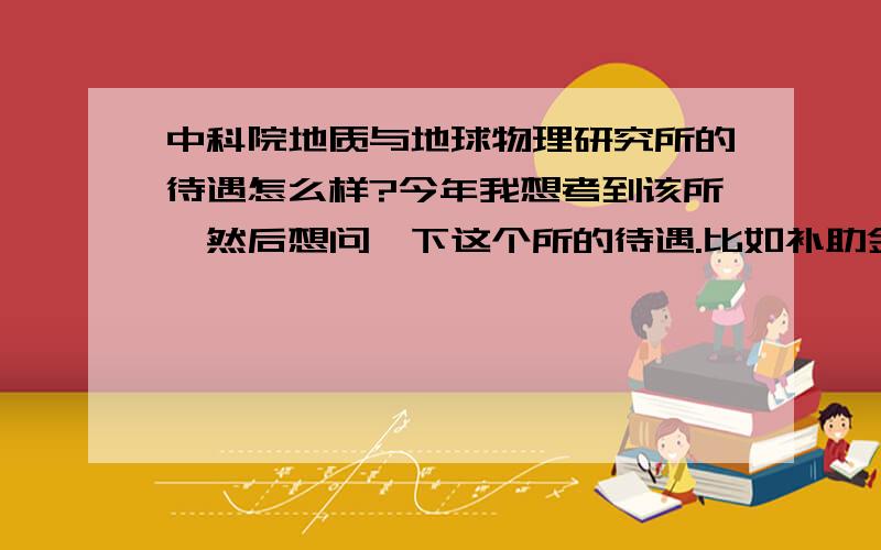 中科院地质与地球物理研究所的待遇怎么样?今年我想考到该所,然后想问一下这个所的待遇.比如补助金,房租,助教助研什么的.研究生阶段是不是都不变啊?比如可能研二比研一多?