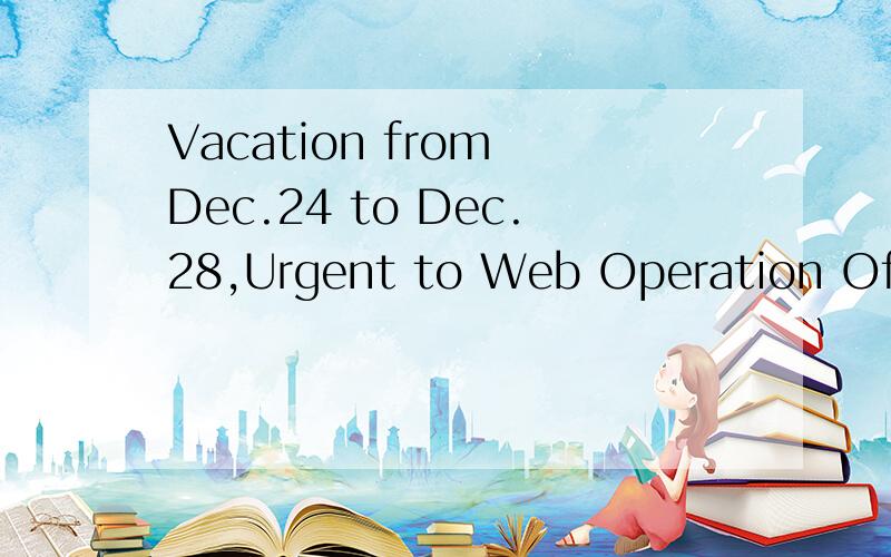 Vacation from Dec.24 to Dec.28,Urgent to Web Operation Officer 请帮我翻译下中文的意思,