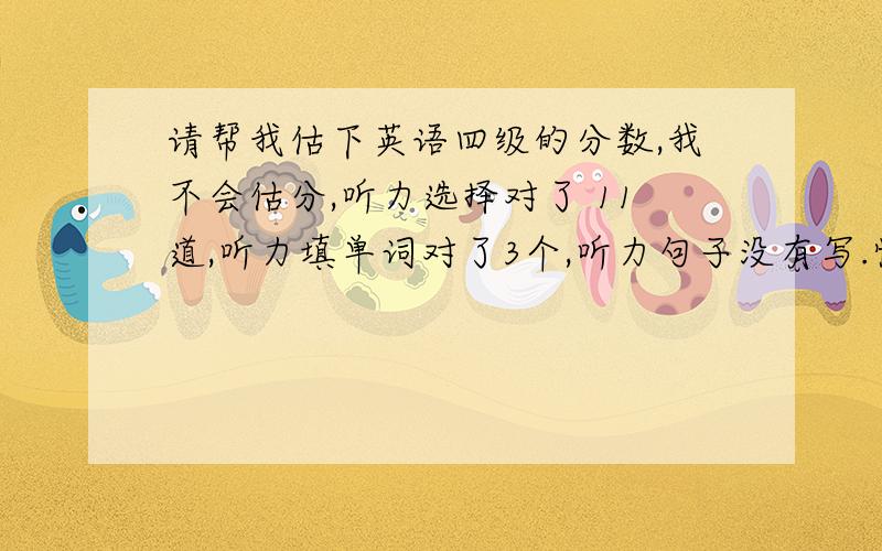 请帮我估下英语四级的分数,我不会估分,听力选择对了 11道,听力填单词对了3个,听力句子没有写.快速阅读：对了7个.选词填空：对了4个.仔细阅读：对了7道.完型：错了6个.翻译：对了2个.作文