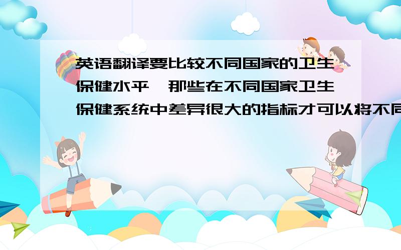 英语翻译要比较不同国家的卫生保健水平,那些在不同国家卫生保健系统中差异很大的指标才可以将不同的水平区分开来.根据这个原则,我们利用变异系数法对各个指标进行了统计分析,挑选出