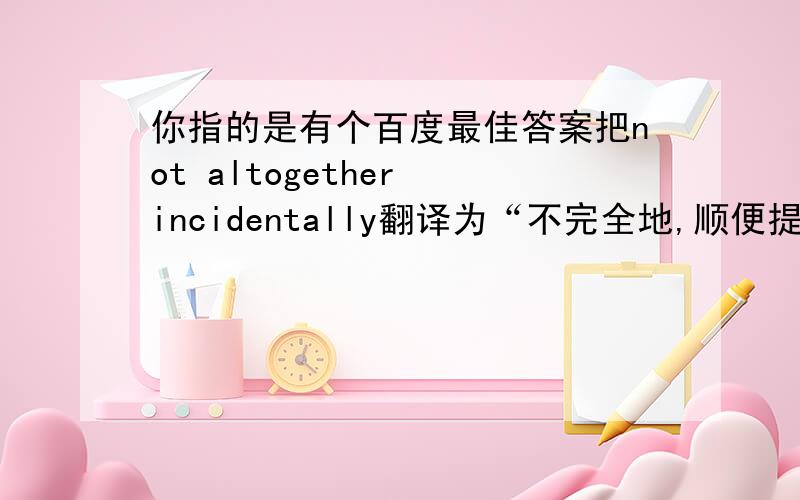 你指的是有个百度最佳答案把not altogether incidentally翻译为“不完全地,顺便提一句”吧?所谓最佳答案错误n多的,不稀罕.