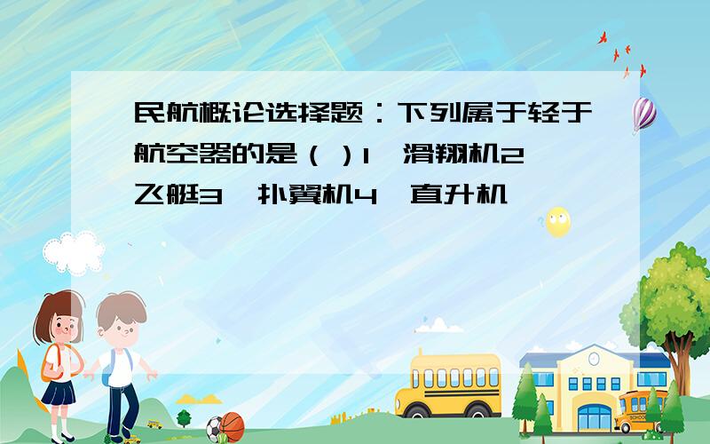 民航概论选择题：下列属于轻于航空器的是（）1、滑翔机2、飞艇3、扑翼机4、直升机