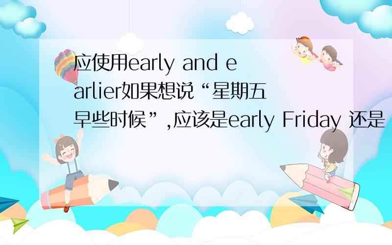 应使用early and earlier如果想说“星期五早些时候”,应该是early Friday 还是 earlier Friday 两者有没有区别?