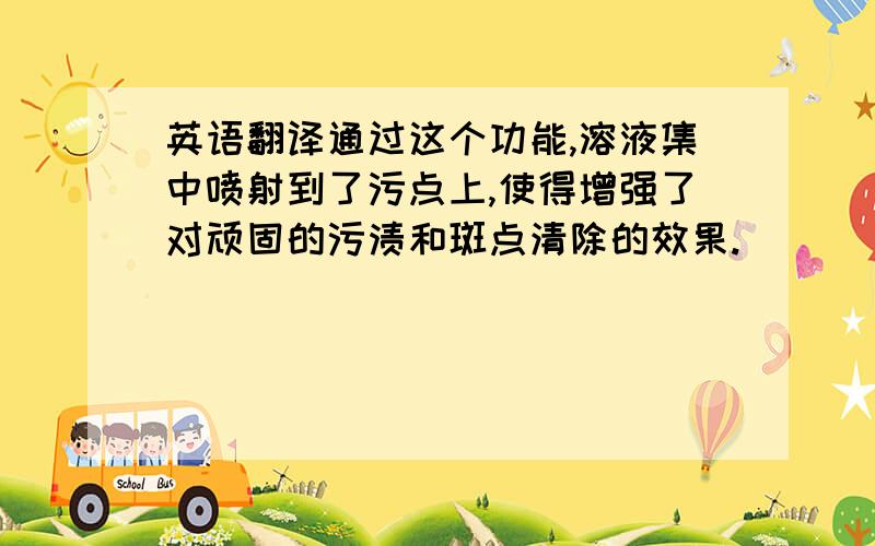 英语翻译通过这个功能,溶液集中喷射到了污点上,使得增强了对顽固的污渍和斑点清除的效果.