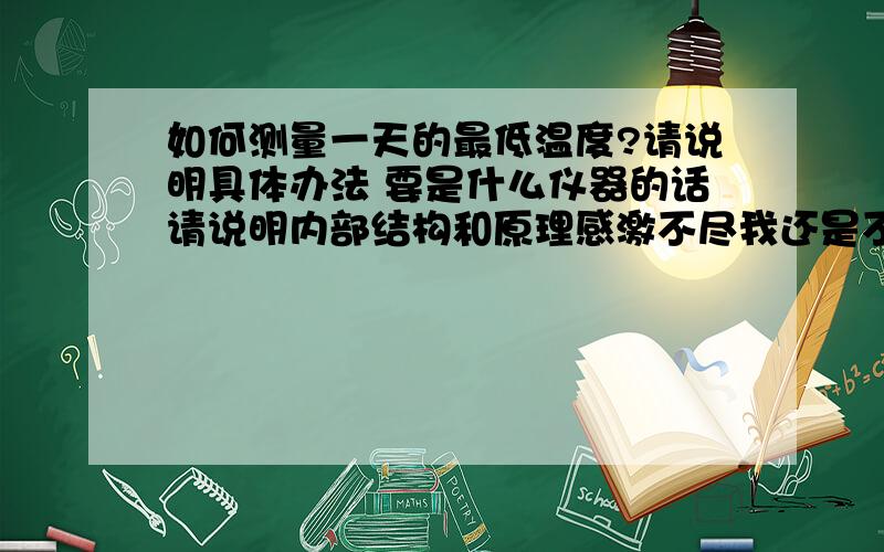 如何测量一天的最低温度?请说明具体办法 要是什么仪器的话请说明内部结构和原理感激不尽我还是不太明白 您的方法能测最高温吗能在细致的讲讲吗