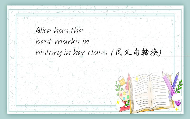 Alice has the best marks in history in her class.(同义句转换)________ of the ______has ______ ____