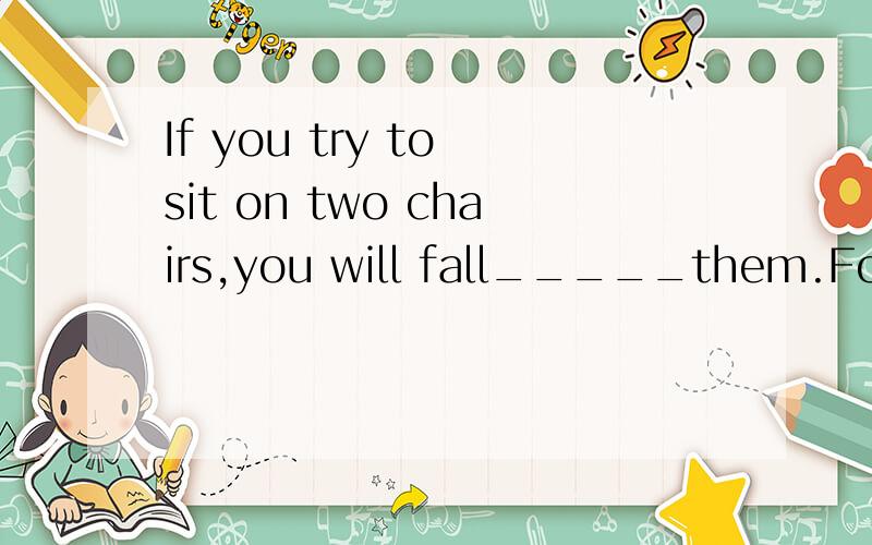 If you try to sit on two chairs,you will fall_____them.For life,you must choose one chair.If you try to sit on two chairs,you will fall_____them.For life,you must choose one chair.Abetween Bunder Camong Dinto 的考点,