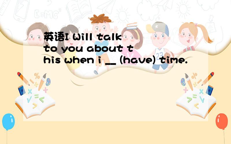 英语I Will talk to you about this when i __ (have) time.