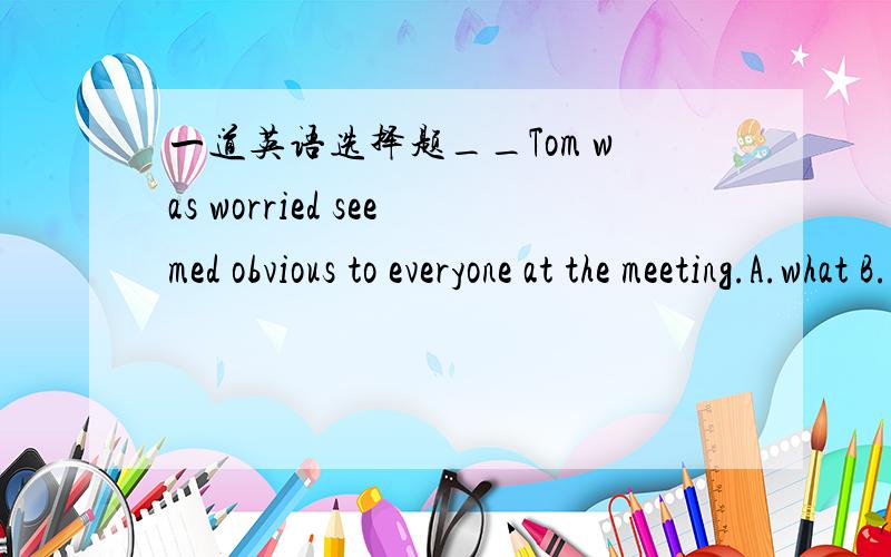 一道英语选择题__Tom was worried seemed obvious to everyone at the meeting.A.what B.which C.that D.it