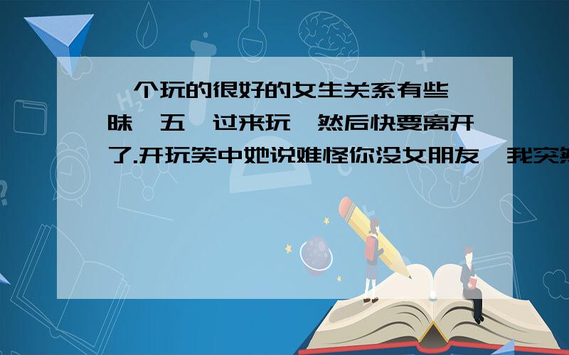 一个玩的很好的女生关系有些暧昧,五一过来玩,然后快要离开了.开玩笑中她说难怪你没女朋友,我突然说了一句,你试一试,不知道她有没有反应过来,她就问你刚才说什么,然后我说没什么,然后