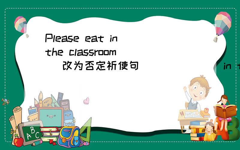 Please eat in the classroom ( 改为否定祈使句） （ ） ( ) in the classroom