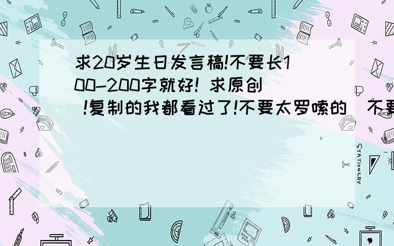 求20岁生日发言稿!不要长100-200字就好! 求原创 !复制的我都看过了!不要太罗嗦的  不要总是感谢感谢的   客套话少点   讲点关于自己的过去现在 未来的展望                  重谢!重谢!重谢!